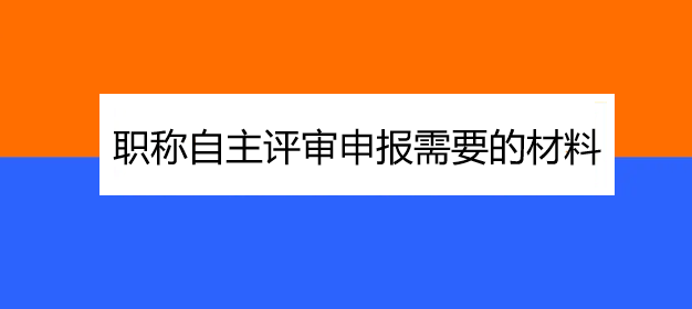 职称自主评审申报需要的材料