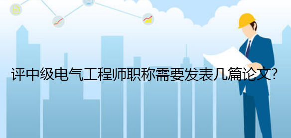 评中级电气工程师职称需要发表几篇论文